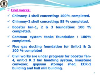 31
 Civil works:
 Chimney-1 shell concerting: 100% completed.
 Chimney-2 shell concreting: 88 % completed.
 Booster fan-1, 2 & 3 foundation: 100 %
completed.
 Common system tanks foundation : 100%
completed.
 Flue gas ducting foundation for Unit-1 & 2:
100 % completed
 Civil works are under progress for booster fan-
4, unit-1 & 2 fan handling system, limestone
conveyor, gypsum storage shed, ECR-1
building and ball mill building.
 