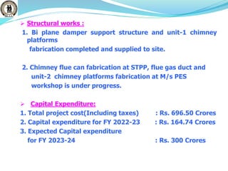  Structural works :
1. Bi plane damper support structure and unit-1 chimney
platforms
fabrication completed and supplied to site.
2. Chimney flue can fabrication at STPP, flue gas duct and
unit-2 chimney platforms fabrication at M/s PES
workshop is under progress.
 Capital Expenditure:
1. Total project cost(Including taxes) : Rs. 696.50 Crores
2. Capital expenditure for FY 2022-23 : Rs. 164.74 Crores
3. Expected Capital expenditure
for FY 2023-24 : Rs. 300 Crores
 