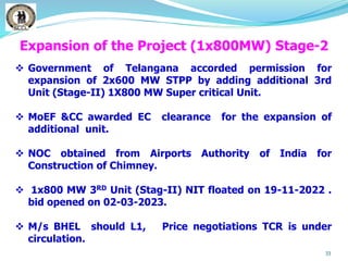 33
 Government of Telangana accorded permission for
expansion of 2x600 MW STPP by adding additional 3rd
Unit (Stage-II) 1X800 MW Super critical Unit.
 MoEF &CC awarded EC clearance for the expansion of
additional unit.
 NOC obtained from Airports Authority of India for
Construction of Chimney.
 1x800 MW 3RD Unit (Stag-II) NIT floated on 19-11-2022 .
bid opened on 02-03-2023.
 M/s BHEL should L1, Price negotiations TCR is under
circulation.
Expansion of the Project (1x800MW) Stage-2
 