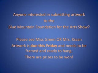 Anyone interested in submitting artwork
to the
Blue Mountain Foundation for the Arts Show?
Please see Miss Green OR Mrs. Kraan
Artwork is due this Friday and needs to be
framed and ready to hang.
There are prizes to be won!
 