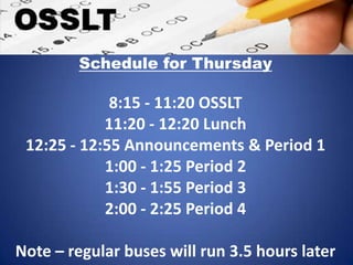 Schedule for Thursday
8:15 - 11:20 OSSLT
11:20 - 12:20 Lunch
12:25 - 12:55 Announcements & Period 1
1:00 - 1:25 Period 2
1:30 - 1:55 Period 3
2:00 - 2:25 Period 4
Note – regular buses will run 3.5 hours later
 