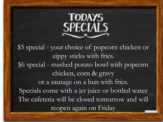 $5 special - your choice of popcorn chicken or
zippy sticks with fries.
$6 special - mashed potato bowl with popcorn
chicken, corn & gravy
or a sausage on a bun with fries.
Specials come with a jet juice or bottled water
The cafeteria will be closed tomorrow and will
reopen again on Friday
 