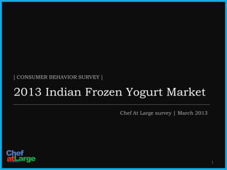 [ CONSUMER BEHAVIOR SURVEY ]


2013 Indian Frozen Yogurt Market
                                                  Chef At Large survey | March 2013




                                                                                         1
           Copyright 2013, Chef At Large, Reproduction Prohibited | www.chefatlarge.in
 