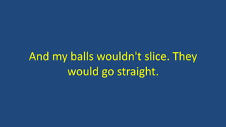 And my balls wouldn't slice. They
would go straight.
 