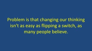 Problem is that changing our thinking
isn't as easy as flipping a switch, as
many people believe.
 