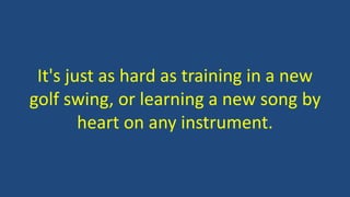 It's just as hard as training in a new
golf swing, or learning a new song by
heart on any instrument.
 