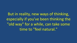 But in reality, new ways of thinking,
especially if you've been thinking the
"old way" for a while, can take some
time to "feel natural."
 