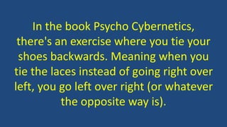 In the book Psycho Cybernetics,
there's an exercise where you tie your
shoes backwards. Meaning when you
tie the laces instead of going right over
left, you go left over right (or whatever
the opposite way is).
 