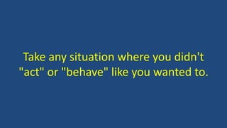 Take any situation where you didn't
"act" or "behave" like you wanted to.
 