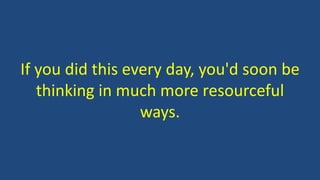 If you did this every day, you'd soon be
thinking in much more resourceful
ways.
 