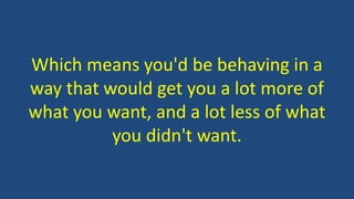 Which means you'd be behaving in a
way that would get you a lot more of
what you want, and a lot less of what
you didn't want.
 