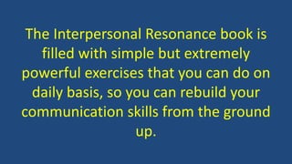The Interpersonal Resonance book is
filled with simple but extremely
powerful exercises that you can do on
daily basis, so you can rebuild your
communication skills from the ground
up.
 