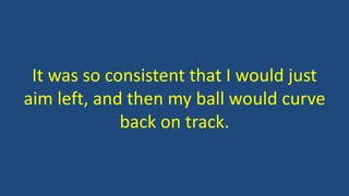 It was so consistent that I would just
aim left, and then my ball would curve
back on track.
 