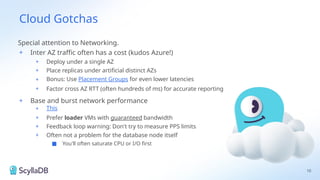Cloud Gotchas
Special attention to Networking.
+ Inter AZ traffic often has a cost (kudos Azure!)
+ Deploy under a single AZ
+ Place replicas under artificial distinct AZs
+ Bonus: Use Placement Groups for even lower latencies
+ Factor cross AZ RTT (often hundreds of ms) for accurate reporting
+ Base and burst network performance
+ This
+ Prefer loader VMs with guaranteed bandwidth
+ Feedback loop warning: Don't try to measure PPS limits
+ Often not a problem for the database node itself
■ You'll often saturate CPU or I/O first
10
 