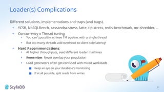 Loader(s) Complications
Different solutions, implementations and traps (and bugs).
+ YCSB, NoSQLBench, cassandra-stress, latte, tlp-stress, redis-benchmark, mc-shredder, …
+ Concurrency x Thread tuning
+ You can't possibly achieve 1M ops/sec with a single thread
+ But too many threads add overhead to client-side latency!
+ Hard Recommendations:
+ At higher throughputs, seed different loader machines
+ Remember: Never overlap your population
+ Load generators often get confused with mixed workloads
■ Keep an eye on your database's monitoring
■ If at all possible, split reads from writes
11
 