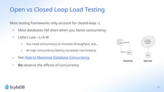 Open vs Closed Loop Load Testing
Most testing frameworks only account for closed-loop :-(
+ Most databases fall short when you factor concurrency
+ Little's Law – L=λ W
⋅
+ You need concurrency to increase throughput, but...
+ At high concurrency latency increases non-linearly
+ See How to Maximize Database Concurrency
+ Do observe the effects of concurrency
17
 