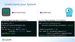 Understand your System
19
■
Memcached Says: ■
ScyllaDB Says:
my @post_ids =
fetch_all_posts($thread_id);
my @post_entries = ();
for my $post_id (@post_ids) {
push(@post_entries, $memc-
>get($post_id));
}
# Yay I have all my post entries!
See that? Don't do that: Do Pipeline.
def process_items(batch):
session.execute(my_statement, batch)
items_to_process = []
for item in incoming_requests():
items_to_process.append(item)
process_items(items_to_process)
See that? Don't do that: Do Parallelize.
my @post_ids =
fetch_all_posts($thread_id);
my @post_entries = ();
for my $post_id (@post_ids) {
push(@post_entries, $memc-
>get($post_id));
}
# Yay I have all my post entries!
def process_items(batch):
session.execute(my_statement, batch)
items_to_process = []
for item in incoming_requests():
items_to_process.append(item)
process_items(items_to_process)
 