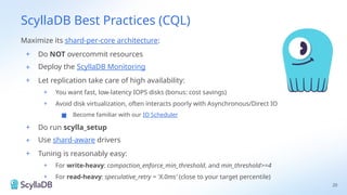 ScyllaDB Best Practices (CQL)
20
Maximize its shard-per-core architecture:
+ Do NOT overcommit resources
+ Deploy the ScyllaDB Monitoring
+ Let replication take care of high availability:
+ You want fast, low-latency IOPS disks (bonus: cost savings)
+ Avoid disk virtualization, often interacts poorly with Asynchronous/Direct IO
■ Become familiar with our IO Scheduler
+ Do run scylla_setup
+ Use shard-aware drivers
+ Tuning is reasonably easy:
+ For write-heavy: compaction_enforce_min_threshold, and min_threshold>=4
+ For read-heavy: speculative_retry = 'X.0ms' (close to your target percentile)
 