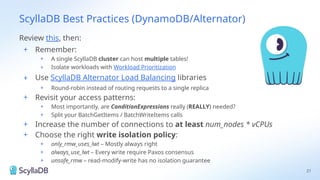 ScyllaDB Best Practices (DynamoDB/Alternator)
21
Review this, then:
+ Remember:
+ A single ScyllaDB cluster can host multiple tables!
+ Isolate workloads with Workload Prioritization
+ Use ScyllaDB Alternator Load Balancing libraries
+ Round-robin instead of routing requests to a single replica
+ Revisit your access patterns:
+ Most importantly, are ConditionExpressions really (REALLY) needed?
+ Split your BatchGetItems / BatchWriteItems calls
+ Increase the number of connections to at least num_nodes * vCPUs
+ Choose the right write isolation policy:
+ only_rmw_uses_lwt – Mostly always right
+ always_use_lwt – Every write require Paxos consensus
+ unsafe_rmw – read-modify-write has no isolation guarantee
 