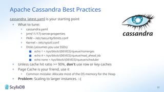 Apache Cassandra Best Practices
cassandra_latest.yaml is your starting point
+ What to tune:
+ cassandra.yaml
+ jvm(11/17)-server.properties
+ PAM – /etc/security/limits.conf
+ Kernel – /etc/sysctl.conf
+ Disks (assumes you use SSDs)
■ echo 1 > /sys/block/{DEVICE}/queue/nomerges
■ echo 4 > /sys/block/{DEVICE}/queue/read_ahead_kb
■ echo none > /sys/block/{DEVICE}/queue/scheduler
+ Unless cache hit ratio >= 90%, don't use row or key caches
+ Page Cache is your friend, use it
+ Common mistake: Allocate most of the OS memory for the Heap
+ Problem: Scaling to larger instances. :-(
22
 