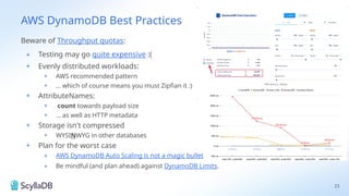 AWS DynamoDB Best Practices
Beware of Throughput quotas:
+ Testing may go quite expensive :(
+ Evenly distributed workloads:
+ AWS recommended pattern
+ … which of course means you must Zipfian it :)
+ AttributeNames:
+ count towards payload size
+ … as well as HTTP metadata
+ Storage isn't compressed
+ WYSINWYG in other databases
+ Plan for the worst case
+ AWS DynamoDB Auto Scaling is not a magic bullet
+ Be mindful (and plan ahead) against DynamoDB Limits.
23
 