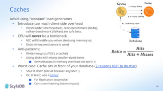 Caches
Avoid using "standard" load generators
+ Introduce too much client-side overhead
+ mcshredder (memcached), redis-benchmark (Redis),
valkey-benchmark (Valkey) are safe bets.
+ CPU will never be a bottleneck
+ NIC will throttle you when stressing memory or;
+ Disks when persistence is used
+ Anti-patterns:
+ Write-heavy stuff (it's a cache!)
+ Using disks with many smaller-sized items
■ Key+Metadata in-memory overhead not worth it
+ Worst case: Cache sits in front of your database (7 reasons NOT to do that)
+ Shut it down (circuit breaker anyone? :)
+ Or, at least, use a proxy:
■ For Replication (expensive)
■ Consistent Hashing (lessen impact)
24
 