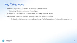 Key Takeaways
25
+ Context is paramount when evaluating "performance"
+Scalability, Elasticity, Latencies, Throughput
+ Databases are different, so does how you interact with them
+ Real-world Workloads often deviate from the "standard norm"
+ Probability distributions, Open vs Closed Loop, Traffic Fluctuations, Available Infrastructure ...
 