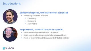 Introductions
Felipe Mendes, Technical Director at ScyllaDB
+ Published Author on Linux and Databases
+ Helps teams solve their most challenging problems
+ Years of experience with Linux and distributed systems
Guilherme Nogueira, Technical Director at ScyllaDB
+ Previously Solutions Architect
+ Publishing
+ Streaming
+ Automotive
 