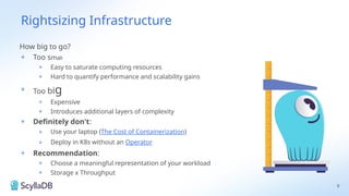 Rightsizing Infrastructure
How big to go?
+ Too small
+ Easy to saturate computing resources
+ Hard to quantify performance and scalability gains
+ Too big
+ Expensive
+ Introduces additional layers of complexity
+ Definitely don't:
+ Use your laptop (The Cost of Containerization)
+ Deploy in K8s without an Operator
+ Recommendation:
+ Choose a meaningful representation of your workload
+ Storage x Throughput
9
 