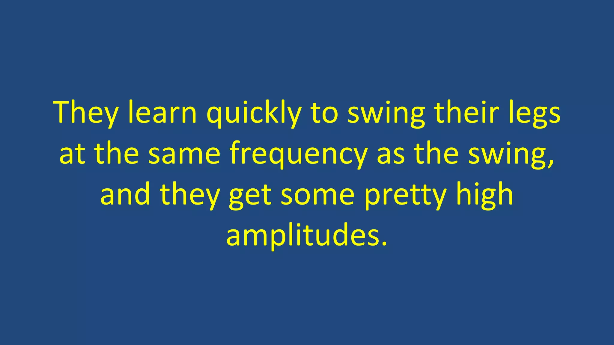 They learn quickly to swing their legs
at the same frequency as the swing,
and they get some pretty high
amplitudes.
 