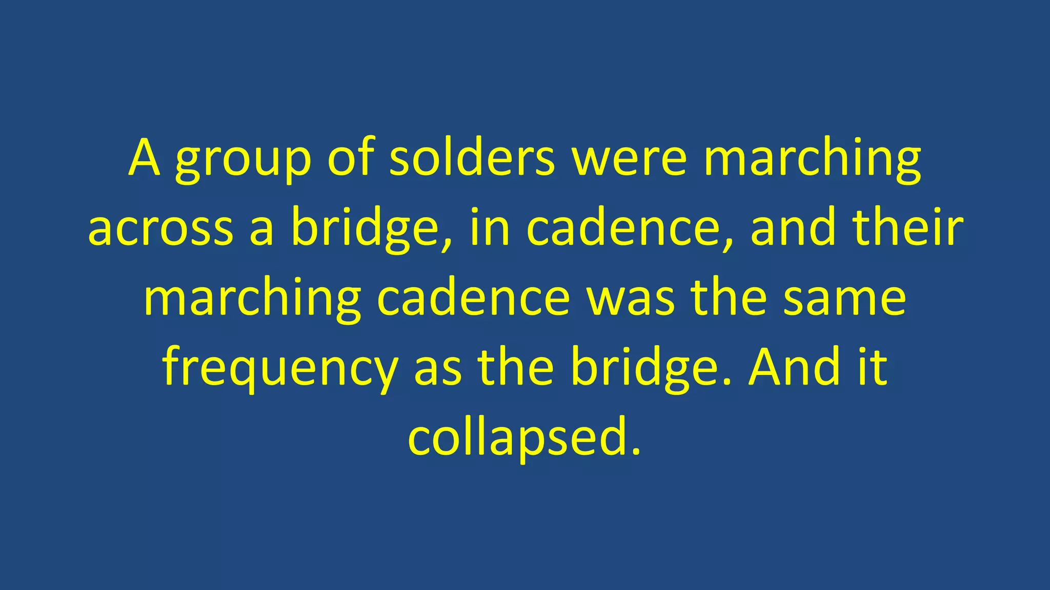 A group of solders were marching
across a bridge, in cadence, and their
marching cadence was the same
frequency as the bridge. And it
collapsed.
 