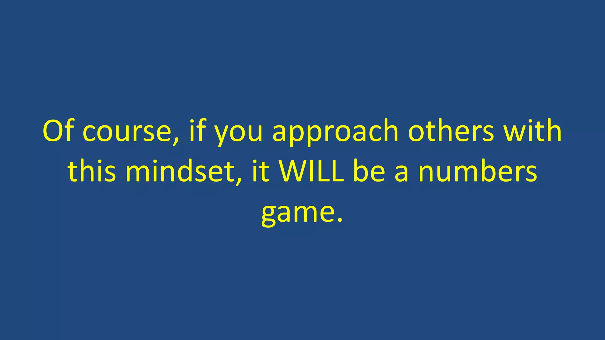 Of course, if you approach others with
this mindset, it WILL be a numbers
game.
 