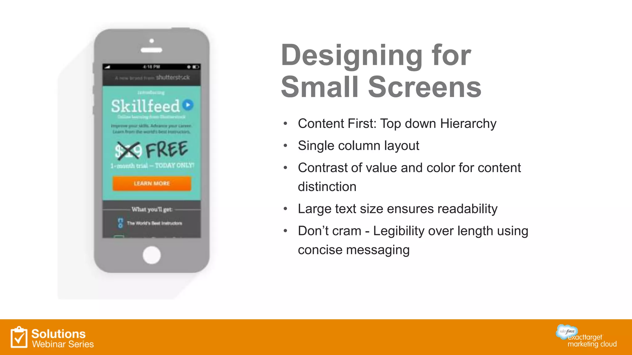 Designing for
Small Screens
• Content First: Top down Hierarchy
• Single column layout
• Contrast of value and color for content
distinction
• Large text size ensures readability
• Don’t cram - Legibility over length using
concise messaging
 
