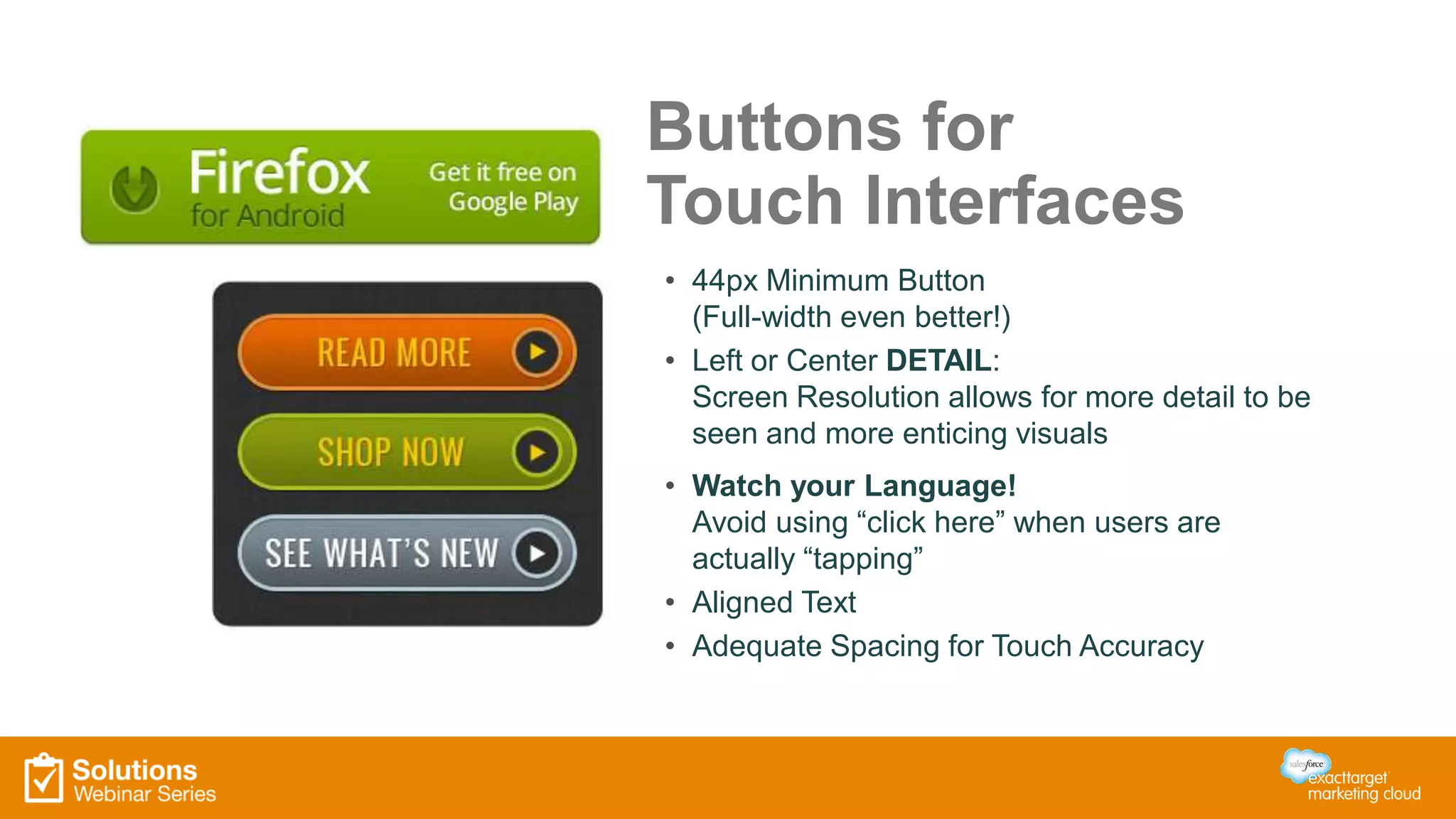 Buttons for
Touch Interfaces
• 44px Minimum Button
(Full-width even better!)
• Left or Center DETAIL:
Screen Resolution allows for more detail to be
seen and more enticing visuals
• Watch your Language!
Avoid using “click here” when users are
actually “tapping”
• Aligned Text
• Adequate Spacing for Touch Accuracy
 