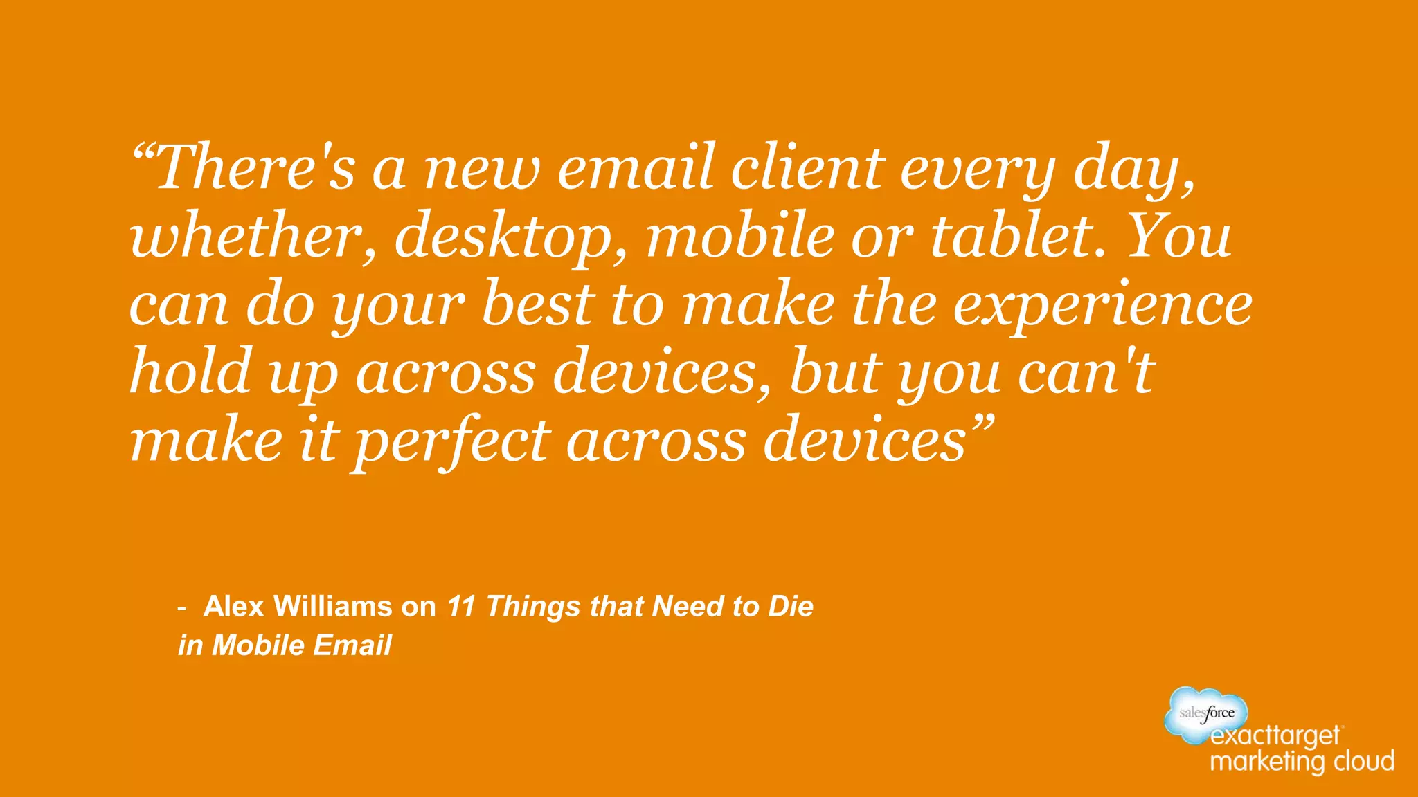“There's a new email client every day,
whether, desktop, mobile or tablet. You
can do your best to make the experience
hold up across devices, but you can't
make it perfect across devices”
- Alex Williams on 11 Things that Need to Die
in Mobile Email
 