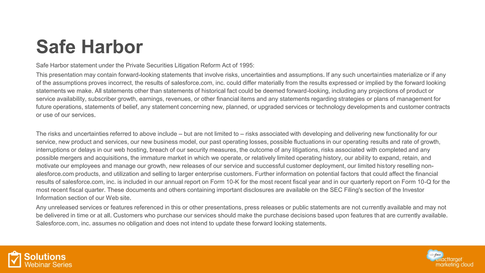 Safe Harbor
Safe Harbor statement under the Private Securities Litigation Reform Act of 1995:
This presentation may contain forward-looking statements that involve risks, uncertainties and assumptions. If any such uncertainties materialize or if any
of the assumptions proves incorrect, the results of salesforce.com, inc. could differ materially from the results expressed or implied by the forward looking
statements we make. All statements other than statements of historical fact could be deemed forward-looking, including any projections of product or
service availability, subscriber growth, earnings, revenues, or other financial items and any statements regarding strategies or plans of management for
future operations, statements of belief, any statement concerning new, planned, or upgraded services or technology developments and customer contracts
or use of our services.
The risks and uncertainties referred to above include – but are not limited to – risks associated with developing and delivering new functionality for our
service, new product and services, our new business model, our past operating losses, possible fluctuations in our operating results and rate of growth,
interruptions or delays in our web hosting, breach of our security measures, the outcome of any litigations, risks associated with completed and any
possible mergers and acquisitions, the immature market in which we operate, or relatively limited operating history, our ability to expand, retain, and
motivate our employees and manage our growth, new releases of our service and successful customer deployment, our limited history reselling non-
alesforce.com products, and utilization and selling to larger enterprise customers. Further information on potential factors that could affect the financial
results of salesforce.com, inc. is included in our annual report on Form 10-K for the most recent fiscal year and in our quarterly report on Form 10-Q for the
most recent fiscal quarter. These documents and others containing important disclosures are available on the SEC Filing's section of the Investor
Information section of our Web site.
Any unreleased services or features referenced in this or other presentations, press releases or public statements are not currently available and may not
be delivered in time or at all. Customers who purchase our services should make the purchase decisions based upon features that are currently available.
Salesforce.com, inc. assumes no obligation and does not intend to update these forward looking statements.
 