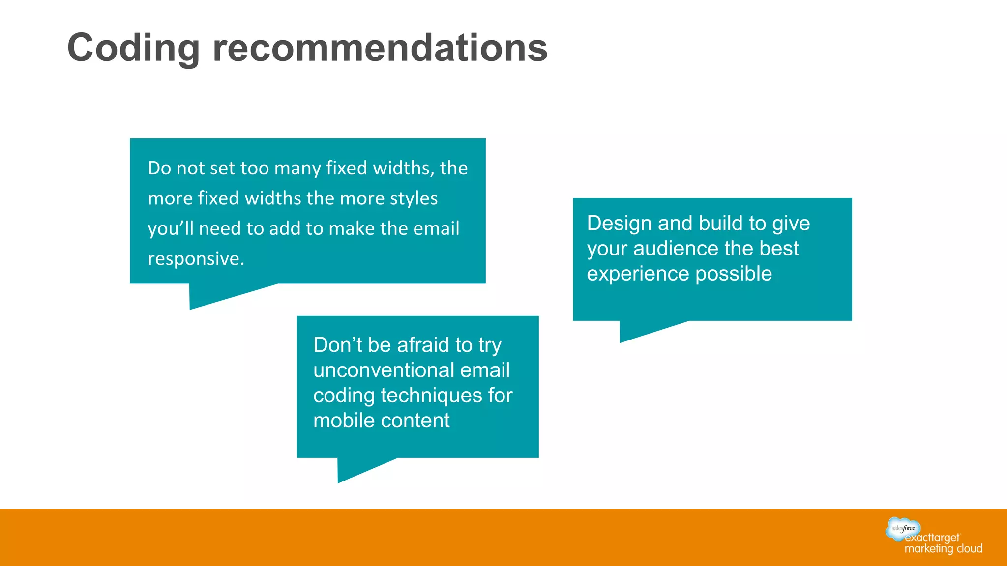 Coding recommendations
Do not set too many fixed widths, the
more fixed widths the more styles
you’ll need to add to make the email
responsive.
Design and build to give
your audience the best
experience possible
Don’t be afraid to try
unconventional email
coding techniques for
mobile content
 