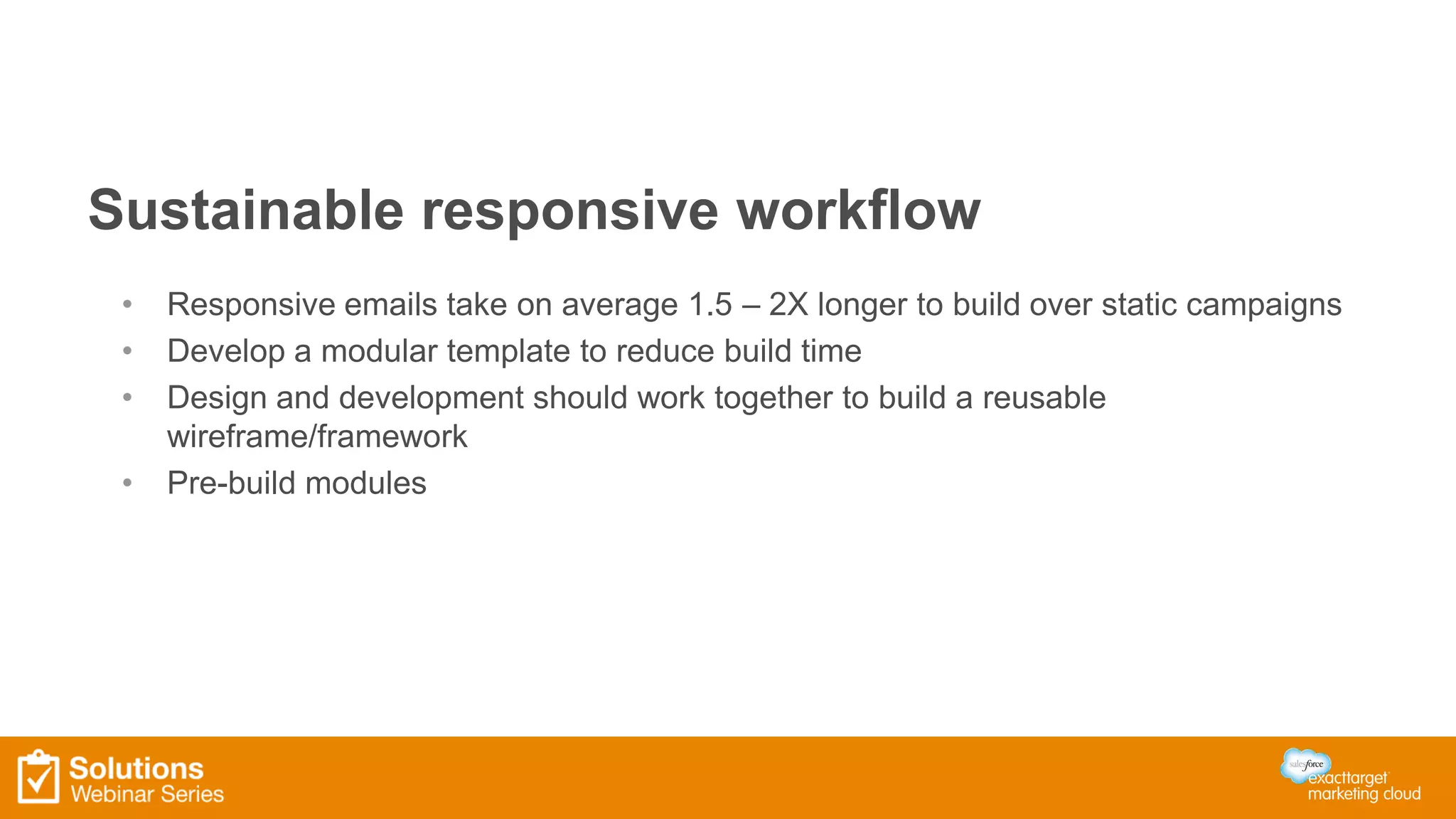 Sustainable responsive workflow
• Responsive emails take on average 1.5 – 2X longer to build over static campaigns
• Develop a modular template to reduce build time
• Design and development should work together to build a reusable
wireframe/framework
• Pre-build modules
 