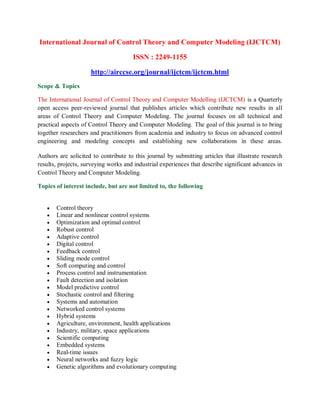 International Journal of Control Theory and Computer Modeling (IJCTCM)
ISSN : 2249-1155
http://airccse.org/journal/ijctcm/ijctcm.html
Scope & Topics
The International Journal of Control Theory and Computer Modelling (IJCTCM) is a Quarterly
open access peer-reviewed journal that publishes articles which contribute new results in all
areas of Control Theory and Computer Modeling. The journal focuses on all technical and
practical aspects of Control Theory and Computer Modeling. The goal of this journal is to bring
together researchers and practitioners from academia and industry to focus on advanced control
engineering and modeling concepts and establishing new collaborations in these areas.
Authors are solicited to contribute to this journal by submitting articles that illustrate research
results, projects, surveying works and industrial experiences that describe significant advances in
Control Theory and Computer Modeling.
Topics of interest include, but are not limited to, the following
 Control theory
 Linear and nonlinear control systems
 Optimization and optimal control
 Robust control
 Adaptive control
 Digital control
 Feedback control
 Sliding mode control
 Soft computing and control
 Process control and instrumentation
 Fault detection and isolation
 Model predictive control
 Stochastic control and filtering
 Systems and automation
 Networked control systems
 Hybrid systems
 Agriculture, environment, health applications
 Industry, military, space applications
 Scientific computing
 Embedded systems
 Real-time issues
 Neural networks and fuzzy logic
 Genetic algorithms and evolutionary computing
 