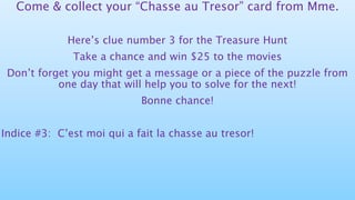 Come & collect your “Chasse au Tresor” card from Mme.
Here’s clue number 3 for the Treasure Hunt
Take a chance and win $25 to the movies
Don’t forget you might get a message or a piece of the puzzle from
one day that will help you to solve for the next!
Bonne chance!
Indice #3: C’est moi qui a fait la chasse au tresor!
 