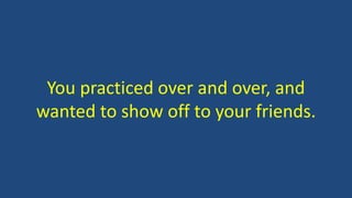 You practiced over and over, and
wanted to show off to your friends.
 