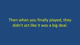 Then when you finally played, they
didn't act like it was a big deal.
 