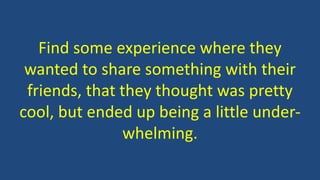 Find some experience where they
wanted to share something with their
friends, that they thought was pretty
cool, but ended up being a little under-
whelming.
 