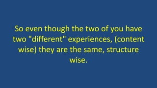 So even though the two of you have
two "different" experiences, (content
wise) they are the same, structure
wise.
 