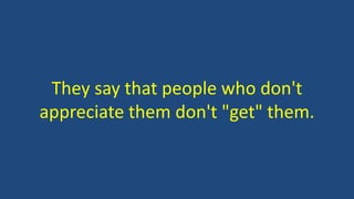 They say that people who don't
appreciate them don't "get" them.
 