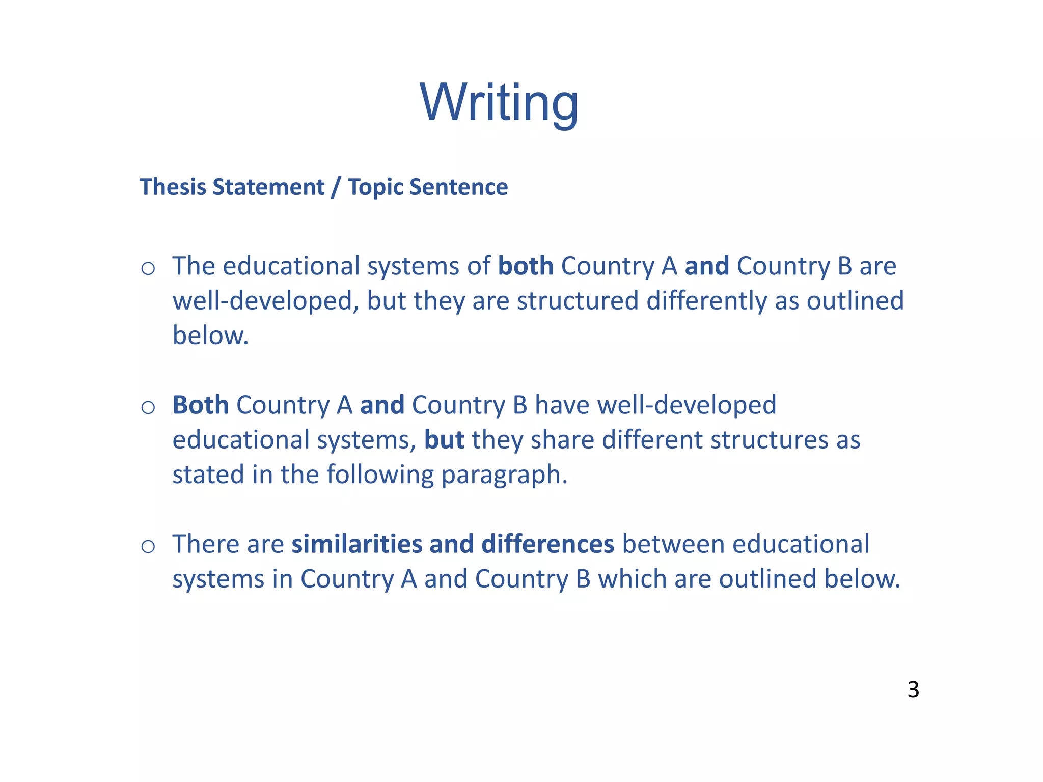 Writing
3
Thesis Statement / Topic Sentence
o The educational systems of both Country A and Country B are
well-developed, but they are structured differently as outlined
below.
o Both Country A and Country B have well-developed
educational systems, but they share different structures as
stated in the following paragraph.
o There are similarities and differences between educational
systems in Country A and Country B which are outlined below.
3
 