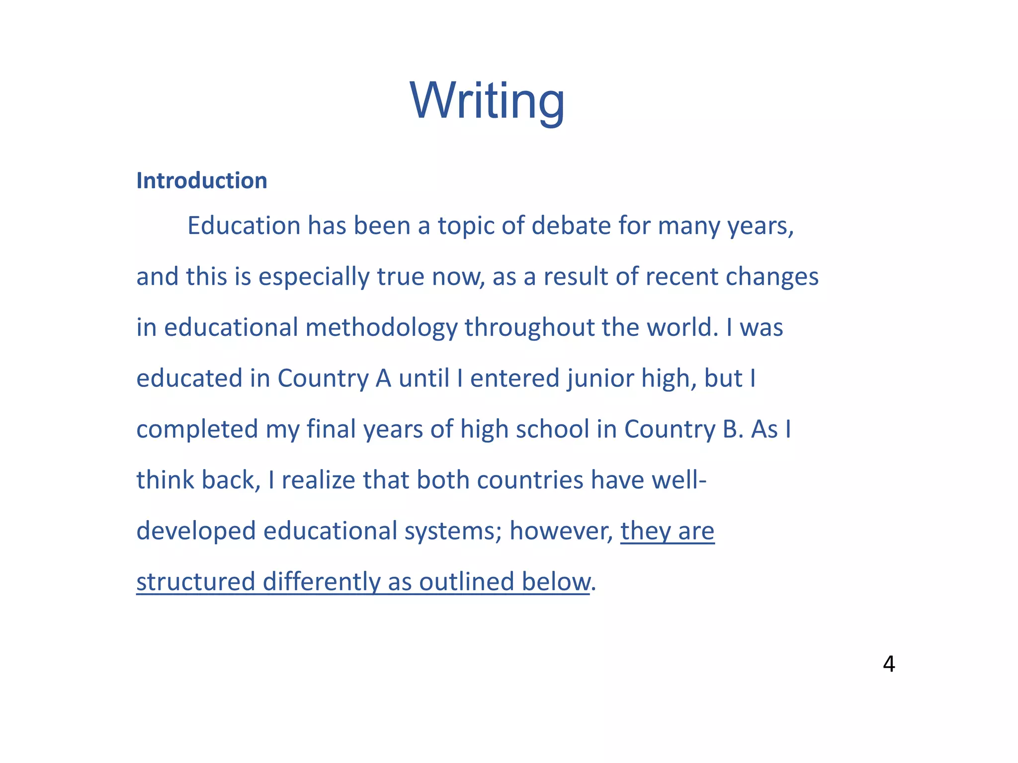 Writing
4
Introduction
Education has been a topic of debate for many years,
and this is especially true now, as a result of recent changes
in educational methodology throughout the world. I was
educated in Country A until I entered junior high, but I
completed my final years of high school in Country B. As I
think back, I realize that both countries have well-
developed educational systems; however, they are
structured differently as outlined below.
4
 