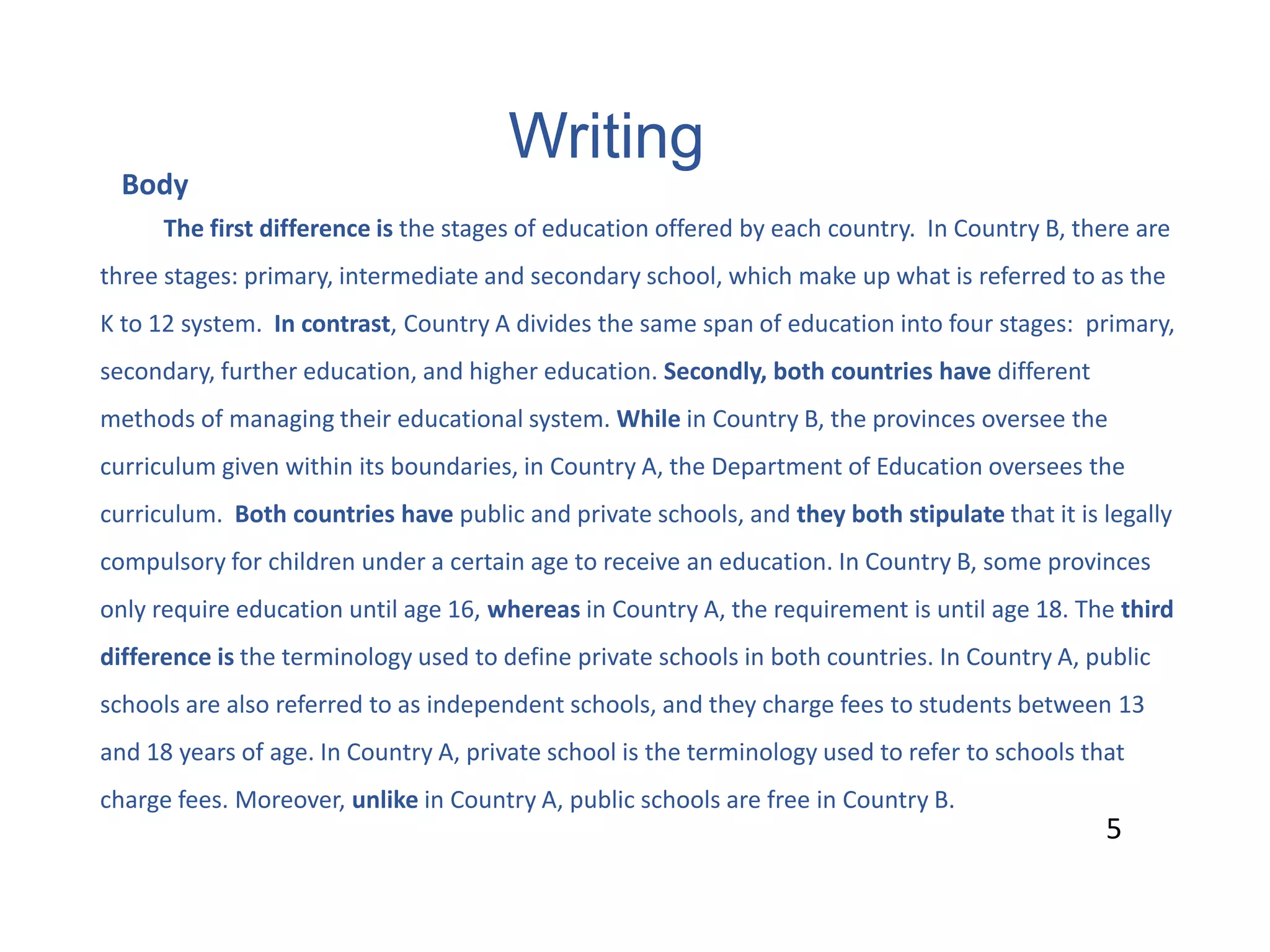 Writing
5
Body
The first difference is the stages of education offered by each country. In Country B, there are
three stages: primary, intermediate and secondary school, which make up what is referred to as the
K to 12 system. In contrast, Country A divides the same span of education into four stages: primary,
secondary, further education, and higher education. Secondly, both countries have different
methods of managing their educational system. While in Country B, the provinces oversee the
curriculum given within its boundaries, in Country A, the Department of Education oversees the
curriculum. Both countries have public and private schools, and they both stipulate that it is legally
compulsory for children under a certain age to receive an education. In Country B, some provinces
only require education until age 16, whereas in Country A, the requirement is until age 18. The third
difference is the terminology used to define private schools in both countries. In Country A, public
schools are also referred to as independent schools, and they charge fees to students between 13
and 18 years of age. In Country A, private school is the terminology used to refer to schools that
charge fees. Moreover, unlike in Country A, public schools are free in Country B.
5
 