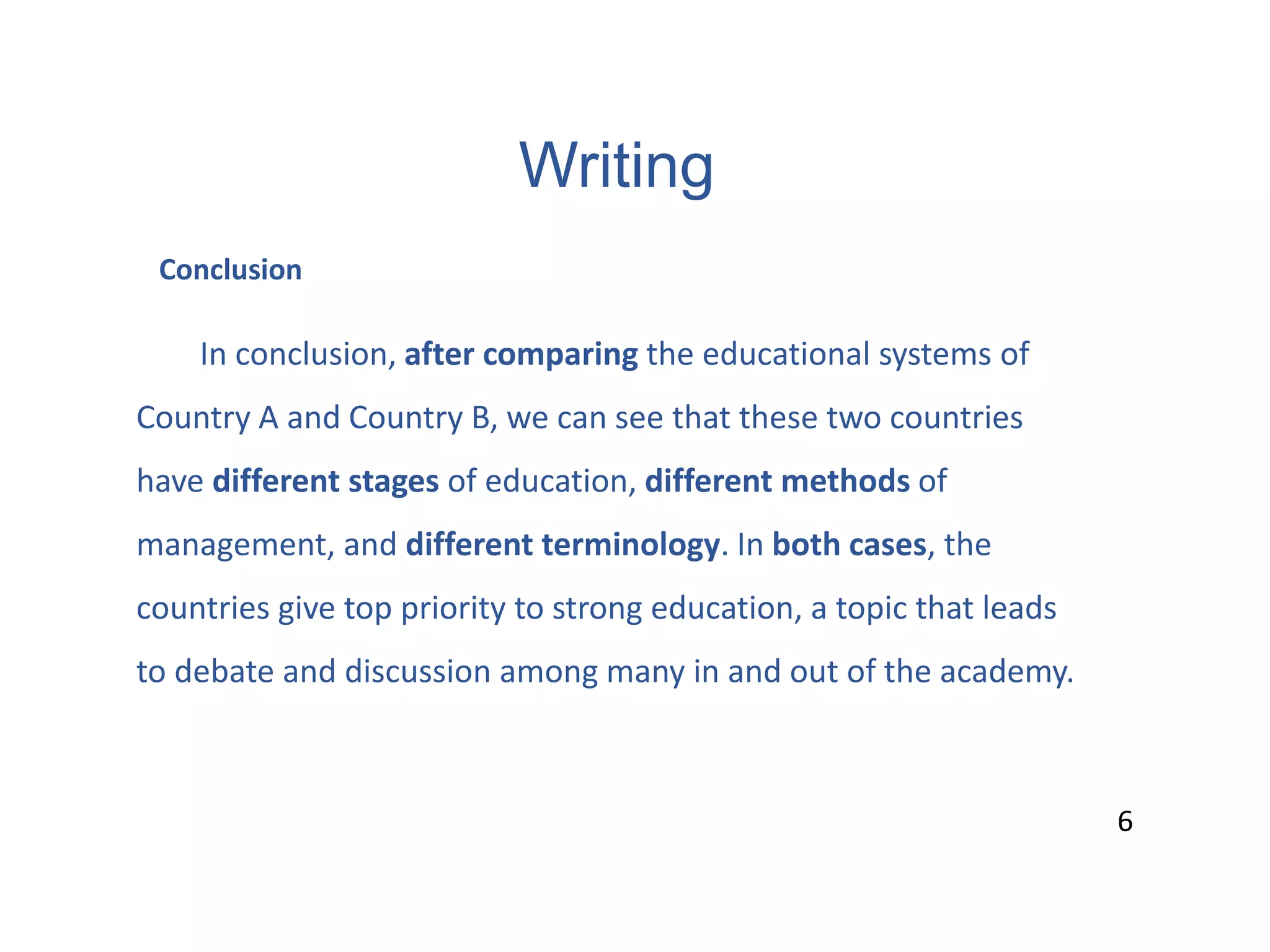 Writing
6
Conclusion
In conclusion, after comparing the educational systems of
Country A and Country B, we can see that these two countries
have different stages of education, different methods of
management, and different terminology. In both cases, the
countries give top priority to strong education, a topic that leads
to debate and discussion among many in and out of the academy.
6
 
