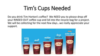Tim’s Cups Needed
Do you drink Tim Horton’s coffee? We NEED you to please drop off
your RINSED OUT coffee cup and lid into the recycle bag for a project.
We will be collecting for the next few days…we really appreciate your
support.
 